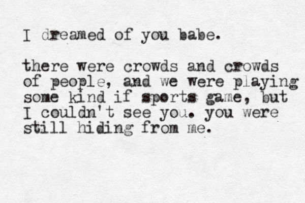 I dreamed of you babe. there were crowds and crowds of people, and we were playing some kind if sports game, but I couldn't see you. you were still hiding from me.