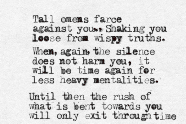 Tall omens farce against you. Shaking you loose from wispy truths. ,, When again the silence does not harm you, it will be time again for less heavy mentalities. , , Until then the rush of what is bent towards you will only exit through time 
