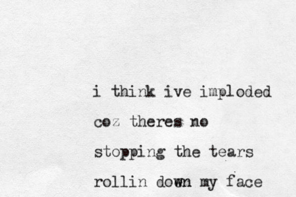 i think ive imploded coz theres no stopping the tears rollin doen w wn my face 