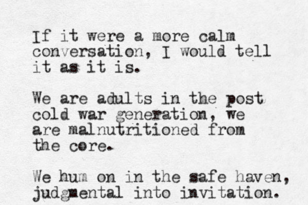 If it were a more calm conversation, I would tell it as it is. We are adults in the post cold war generation, we are malnutritioned from the core. We hum on in the safe haven, judgmental into invitation. 
