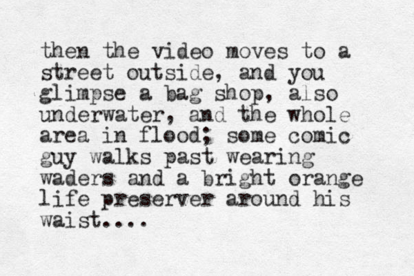 then the video moves to a street outside, and you glimpse a bag shop, also underwater, and the whole area in flood; some comic guy walks past wearing waders and a bright orange life preserver around his waist....
