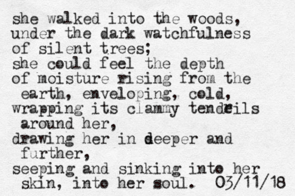 she walked into the woods, under the dark watchfulness of silent trees; she could feel the depth of moisture rising from the earth, enveloping, cold, wrapping its clammy tendeils around her , drawing her in seeper d d and further, seeping and sinking into her skin, into her soul. 8 1 / 1 1 / 3 0 0 r 