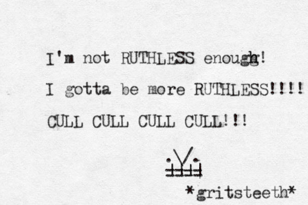 I'm not RUTHLESS enougg! h h I gotta be more RUTHLESS!!!! CULL CULL CULL CULL!!! .\/. ==== |||| *gritsteeth* 