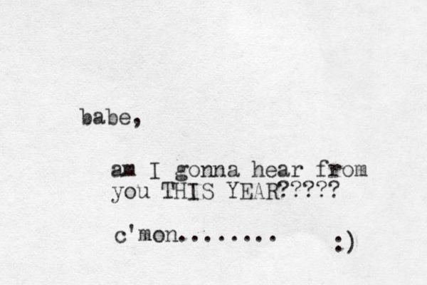 babe, am I gonna hear from you THIS YEAR????? c'mon........ :) 
