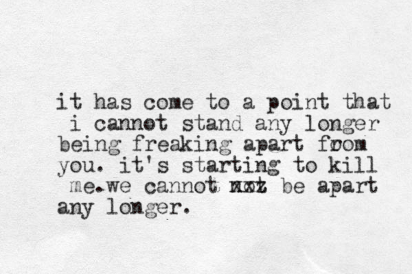 it has come to a point that i cannot stand any longer being freaking apart fo rom you. it's starting to kill me.we cannot not xxz be apart any longer.