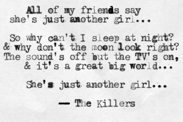 All of my friens d d d d ds say she's just another girl... So why can't I sleep at night? & why don't the moon look right? The sound's off but the TV's on, & it's a great big world... She's just another girl... -- -- -- -- -- -- The Killers