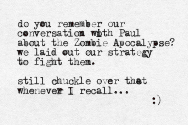 do you remember our conversation woth Paul i i about the Zombie Apocalypse? we laid out our strategy to fight them. still chuckle over thet whenever I recall... :) a 