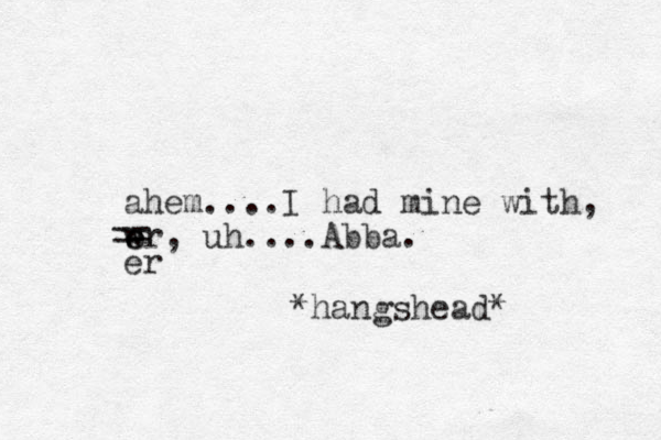 ahem....I had mine with, wr e e , uh....Abba. *hangshead* er == 