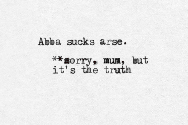 Abba sucks arse. **sorry, mum mum, but it's the truth