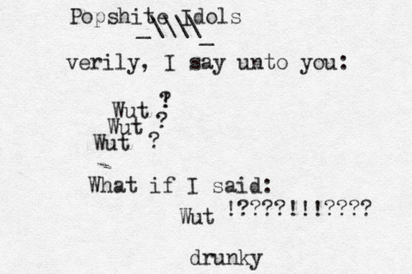 verily, I say unto you: Wut Wut Wut What if I said: Wut ! ? ? ? !????!!!???? drunky Popshite Idols _\\\\ _ 