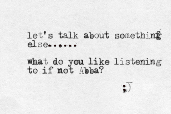 let's talk about somethinf else. ..... what do you like listening to if not Abba? ;) g 