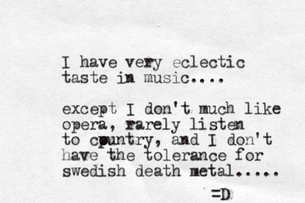 I have very eclectic taste in music.... except I don't much like opera, rarely listen to cpuntry o o , and I don't have the tolerance for swedish death metal..... =D 