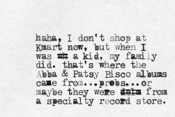 haha, I don't shop at Kmart now, but when I was wh == a kid, my family did. that's where the Abba & Patsy Bisco albums came from...probs...or maybe they were delm ==== from a specialty record store. 