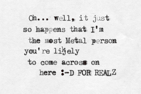 Oh... well, it just so happens that I'm the most Metal person you're lijely k to come across on here :-D FOR REALZ 