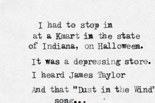 I had to stop in at a Kmart in the state of Indiana, on Halloween. It was a depressing store. I heard James Taylor And that "Dust in the Wind" song... 