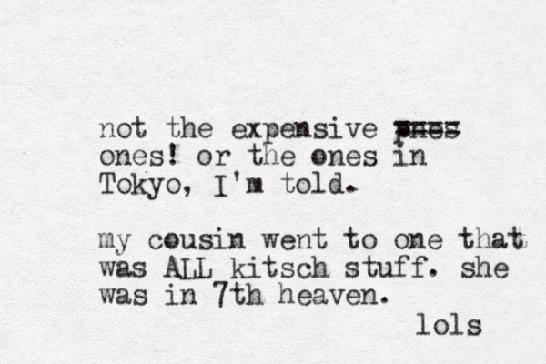 not the expensive pnes ==== ones ! or the ones in Tokyo, I'm told. my cousin went to one that was ALL kitsch stuff. she was in 7th heaven. lols 