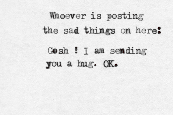 Whoever is posting the sad things on here: Gosh ! I am sending you a hug. OK. 