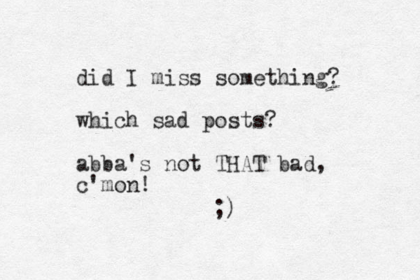 did I miss something? which sad posts? abba's not THAT bad, c'mon! ;)