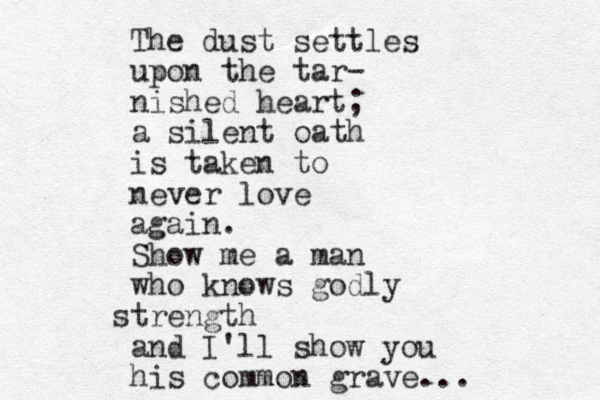 The dust settles upo n the tar- nished heart; a silent oath is taken to never love again. Show me a man who knows godly strength and I'll show you his common grave... 