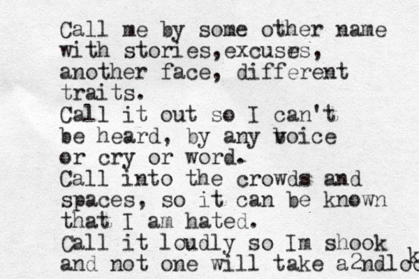 Call me by some other name with stories e , xcusr es, another face, different traits. Call it out so I can't be heard, by any b v voice or cry or word. Call into the crowds and spaces, so it can be known that I am hated. Call it loudly so Im shook and not one will take a2ndloo k 