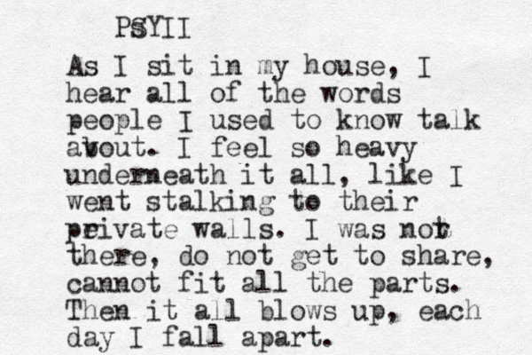 As I sit in my house, I hear all of the words people I used to know talk av bout. I feel so heavy underneath it all, like I went stalking to their peivate r walls. I was nor t there, do not get to share, cannot fit all the parts. Then it all blows up, each day I fall apart. S PsYII
