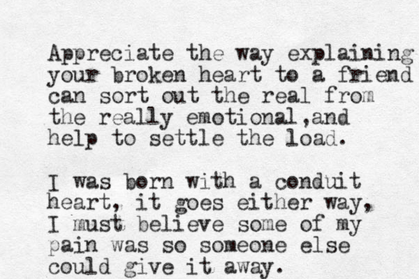 Appreciate the way explaining your broken heart to a friend can sort out the real from the really emotional and , help to settle the load. I was born with a conduit heart, it goes either way, I must believe some of my pain was so someone else could give it away.