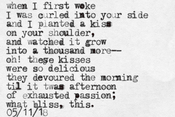 when I first woke I was curled into your side and I planted a kiss on your shoulder, and watched it grow into a thousand more-- oh! they se kisses were so delicious they devoured the morning til it twas afternoon of exhausted passion; what bliss, this. 05/11/18