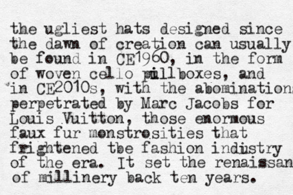 the ugliest hats designed since the dawn of creation can usually be found in CE 1960, in the form of woven cello pul i illboxes, and in CE2010 0 s, with the abominations perpetrated by Marc Jacobs for Louis Vuitton, those enormous faux fur monstrosities that frightened tbe fashion indistry of the era. u It set the renaissan of millinery back ten years. 