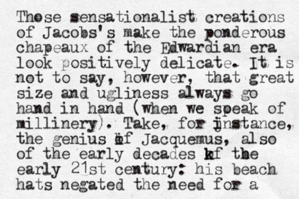 Those sensationalist creations of Jacobs' s make the ponderous chapeaux of the Edwardian era look positively delicate. It is not to say, however, that great size and ugliness always go hand in hand (when we soeak p of millinery). Take, for j i instance, the genius if o k Jacquemus, also of the early decades kf tbe o k h early 21st century: his beach hats negated the need for a 