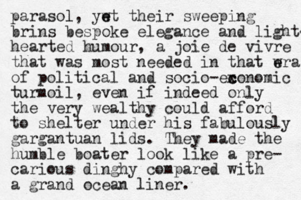 parasol l, ywt e e their sweeping brins bespoke elegance and light- hearted humour, a joie de vivre that was most needed in that wra e e of political and socio-ex c conomic turmoil, even if indeed only the very wealthy could afford to shelter under his fabulously gargantuan lids. They made the humble boater look like a pre- carious dinghy compared with a grand ocean liner. 