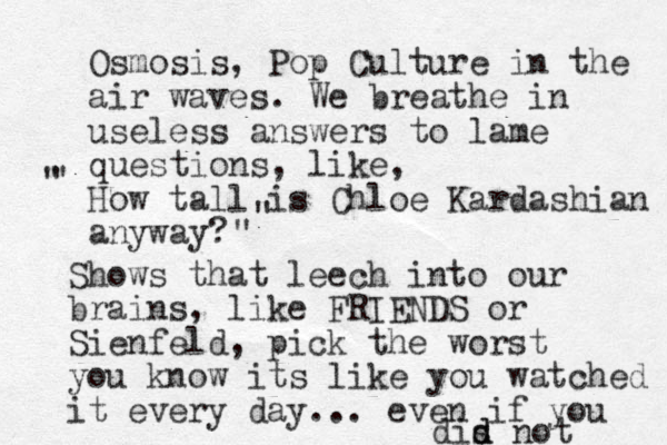 Osmosis, Pop Culture in the air waves. We breathe in useless answers to lame questions, like, How tall is Chloe Kardashian anyway? " " " " Shows that leech into our brains, like FRIENDS or Sienfeld, pick the worst you know its like you watched it every day... even if you dis d d not 
