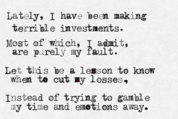 Lately, I have been making terrible investments. Most of which, I admit, are purely my fault. Let this be a lesson to know when to cut my losses. Instead of trying to gamble my time and emotions away. , 