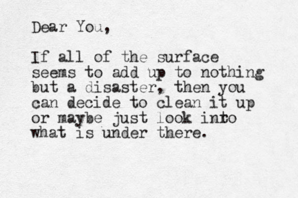 Dear You, If all of the surface seems to add up to nothing but a disaster, then you can decide to clean it up or maybe just look inro t what is under there. 