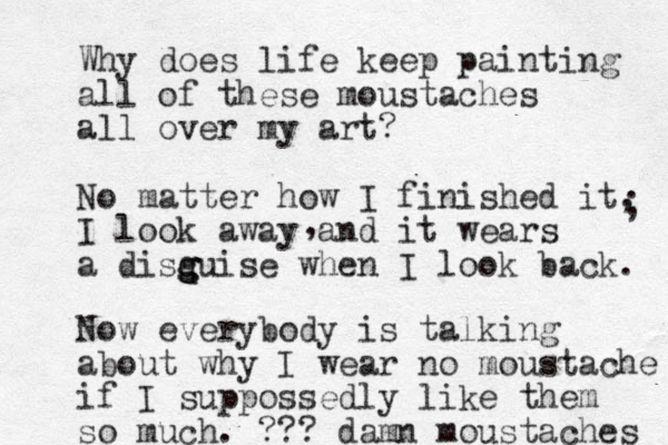 Why does life keep painting all of these moustaches all over my art? No matter how I finished it, I look away and it wears a disq g g guise when I look back. , ; Now everybody is talking about why I wear no moustache if I suppossedly like them so much. ??? damn moustaches 