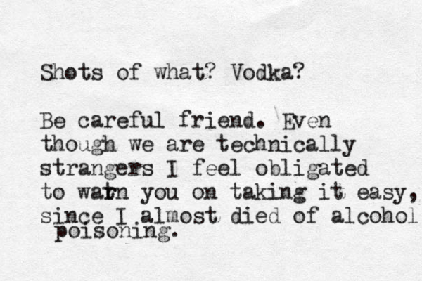 Shots of what? Vodka? Be careful friend. Even though we are technically strangers I feel obligated to wat r rn you on taking it easy, since I almost died of alcohol poisoning. 