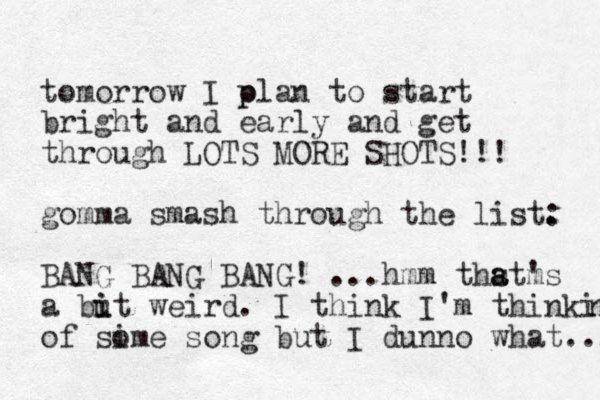 tomorrow I olan p p to start bright and early and get through LOTS MORE SHOTS!!! gomma smash through the list. : BANG BANG BANG! ...hmm thst a a m 's a but weird. i i I think I'm thinkin n of sime song o but I dunno what.... 