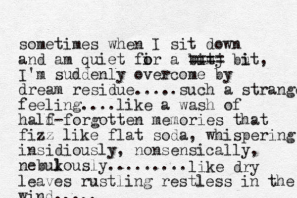 sometimes when I sit down and am quiet fir a but o o imj ==== but i i , I'm suddenly overcome by dream residue.....such a strange feeling....like a wash of hald- f forgotten memories that fizz like flat soda, whispering insidiously , nonsensically, nebukously l l ......... like dry leaves rustling restless in the wind.....