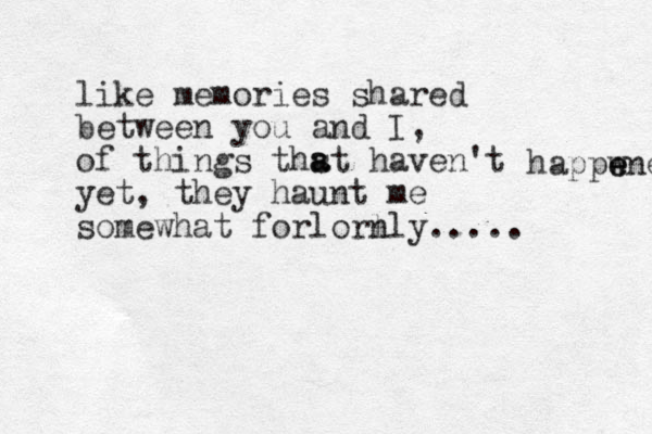 like memories shared between you and I, of things thst a a haven't yet, they haunt me somewhat forlorl nly..... happwn e e e 