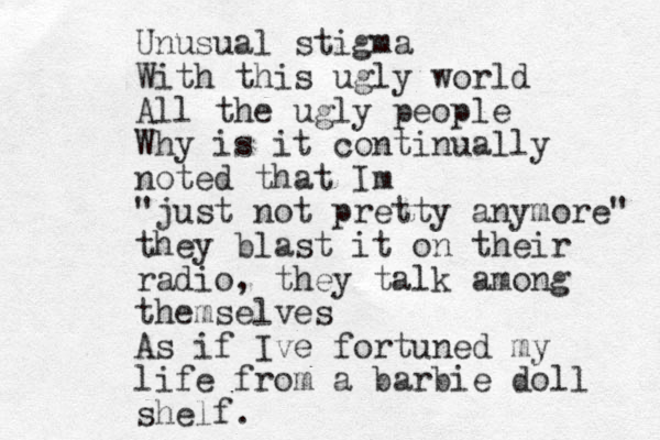 Unusual stigma With this ugly world All the ugly people Why is it continually noted that Im "just not pretty anymore" they blast it on their radio, they talk among themselves As if Ive fortuned my life from a barbie doll shelf.