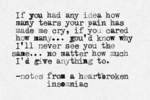 If you had any idea how many tears your pain has made me cry, if you cared how many... gou'd y know why I'll never see you the ame s ... no matter how much I'd give anything to. -notes from a heartbroken insomniac