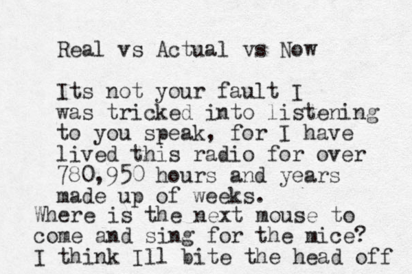 Real vs Actual vs Now Its not your fault I was tricked into listening to you speak, for I have lived this radio for over 780,950 hours and years made up of weeks. Where is the next mouse to come and sing for the mice? I think Ill bite the head off 