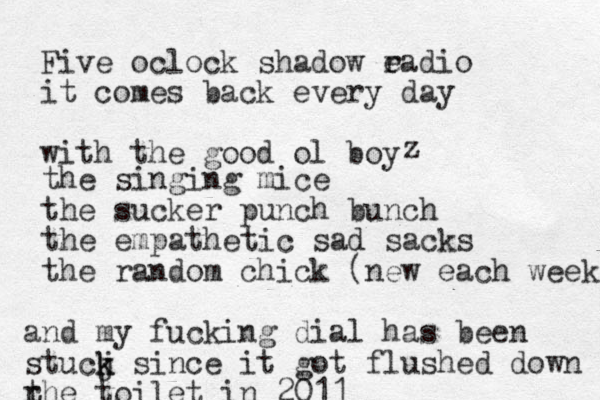 Five oclock shadow e radio it comes back every day with the good ol boy z the singing mice the sucker punch bunch the empathetic sad sacks the random chick (new each week) and my fucking dial has been stucj k k since it got flushed down r the toilet in 2011