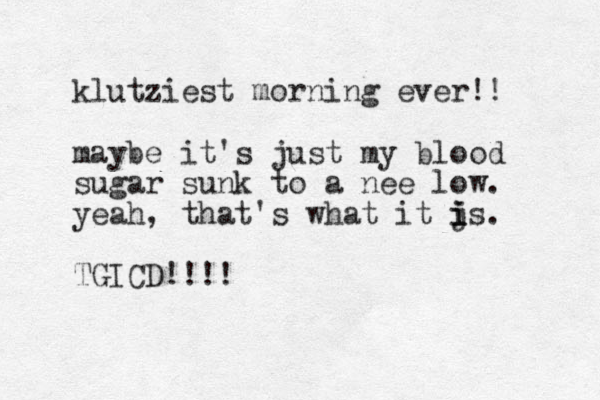 klutziest morning ever!! maybe it's just my blood sugar sunk to a nee low. yeah, that's what it js. i i i TGICD!!!! 