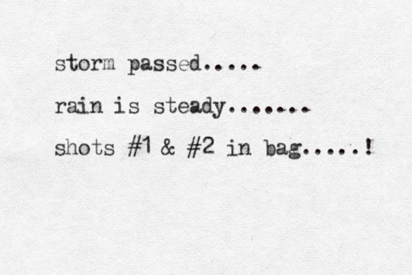storm passed..... rain is steady....... shots #1 & #2 in bag.....! 