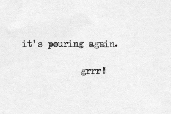 it's pouring again. grrr!