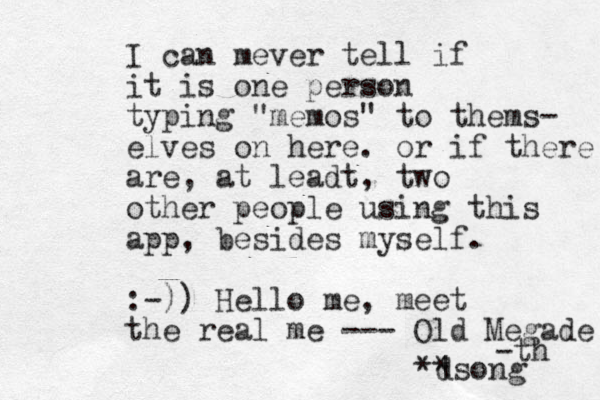 I can mever tell if it is one person typing "memos" to thems- elves on here. or if there are , at leadt, two other people using this app, besides myself. :-)) Hello me, meet the real me --- Old Megade -th d | **song 