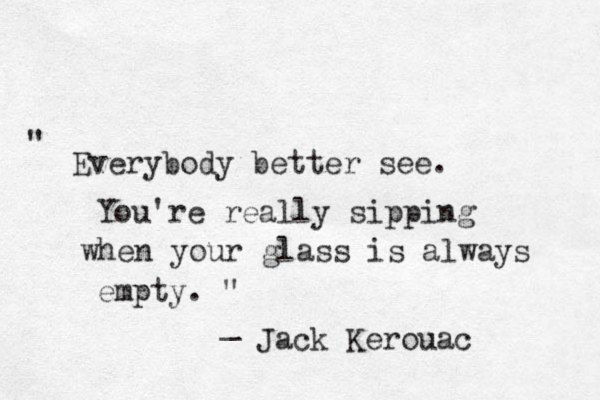 " Everybody better see. You're really sipping when your glass is always empty. " _ Jack Kerouac