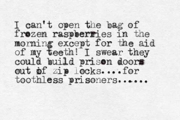 I can't open the bag of frozen raspberries in the morning except for the aid of my teeth! I swear they could build prison doors out if o o zip locks....for toothless prisoners...... 