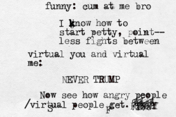 I j k k k know how to start petty, point-- less fights between virtual you and virtual me: NEVER TRUMP Now see how angry people /virtual people get. S F FINNY %%%% %%%% funny: cu um at me bro 