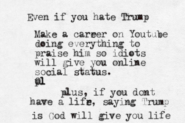Even if you hate Trump Make a carr eer on Youtube doing everything to praise him so idiots will give you online social status. Ol pl plus, if you dont have a lifr e, saying Trump is God will give you life 